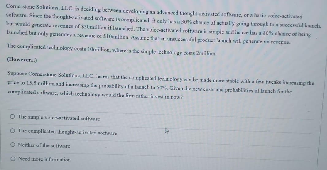 Comerstone Solutions, LLC. is deciding between developing an advanced thought-activated software, or a basic voice-activated
software. Since the thought-activated software is complicated, it only has a 30% chance of actually going through to a successful launch,
but would generate revenues of $50million if launched. The voice-activated software is simple and hence has a 80% chance of being
launched but only generates a revenue of $10million. Assume that an unsuccessful product launch will generate no revenue.
The complicated technology costs 10million, whereas the simple technology costs 2million.
(However...)
Suppose Cornerstone Solutions, LLC. learns that the complicated technology can be made more stable with a few tweaks increasing the
price to 15.5 million and increasing the probability of a launch to 50%. Given the new costs and probabilities of launch for the
complicated software, which technology would the firm rather invest in now?
O The simple voice-activated software
O The complicated thought-activated software
O Neither of the software
O Need more information
