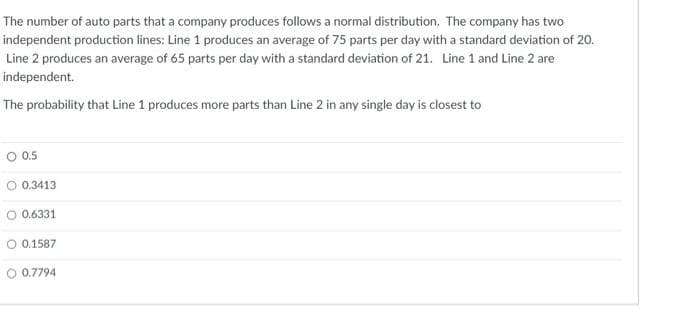 The number of auto parts that a company produces follows a normal distribution. The company has two
independent production lines: Line 1 produces an average of 75 parts per day with a standard deviation of 20.
Line 2 produces an average of 65 parts per day with a standard deviation of 21. Line 1 and Line 2 are
independent.
The probability that Line 1 produces more parts than Line 2 in any single day is closest to
O 0.5
O 0.3413
O 0.6331
O 0.1587
O 0.7794
