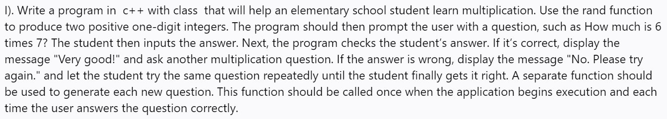 I). Write a program in c++ with class that will help an elementary school student learn multiplication. Use the rand function
to produce two positive one-digit integers. The program should then prompt the user with a question, such as How much is 6
times 7? The student then inputs the answer. Next, the program checks the student's answer. If it's correct, display the
message "Very good!" and ask another multiplication question. If the answer is wrong, display the message "No. Please try
again." and let the student try the same question repeatedly until the student finally gets it right. A separate function should
be used to generate each new question. This function should be called once when the application begins execution and each
time the user answers the question correctly.
