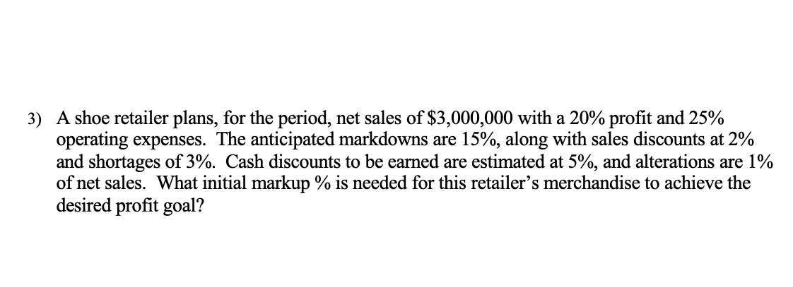 3) A shoe retailer plans, for the period, net sales of $3,000,000 with a 20% profit and 25%
operating expenses. The anticipated markdowns are 15%, along with sales discounts at 2%
and shortages of 3%. Cash discounts to be earned are estimated at 5%, and alterations are 1%
of net sales. What initial markup % is needed for this retailer's merchandise to achieve the
desired profit goal?
