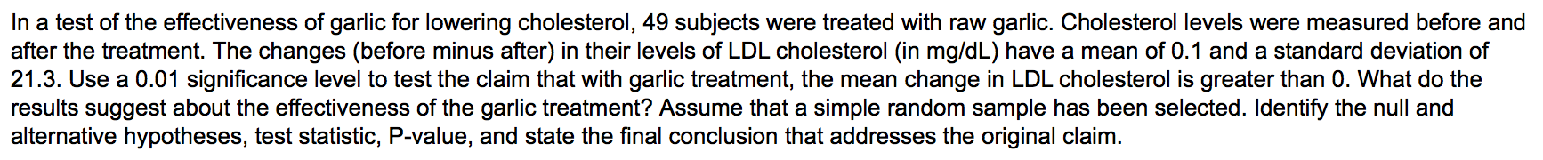 In a test of the effectiveness of garlic for lowering cholesterol, 49 subjects were treated with raw garlic. Cholesterol levels were measured before and
after the treatment. The changes (before minus after) in their levels of LDL cholesterol (in mg/dL) have a mean of 0.1 and a standard deviation of
21.3. Use a 0.01 significance level to test the claim that with garlic treatment, the mean change in LDL cholesterol is greater than 0. What do the
results suggest about the effectiveness of the garlic treatment? Assume that a simple random sample has been selected. Identify the null and
alternative hypotheses, test statistic, P-value, and state the final conclusion that addresses the original claim.
