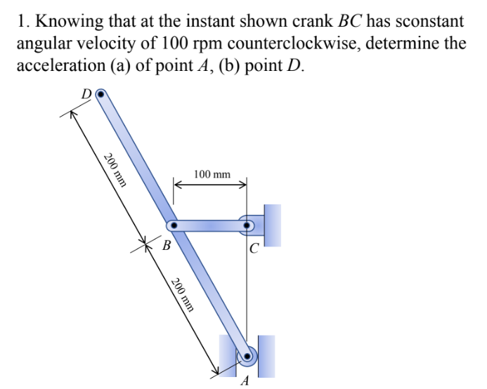 1. Knowing that at the instant shown crank BC has sconstant
angular velocity of 100 rpm counterclockwise, determine the
acceleration (a) of point A, (b) point D.
D
100 mm
200 mm
B
200 mm
C