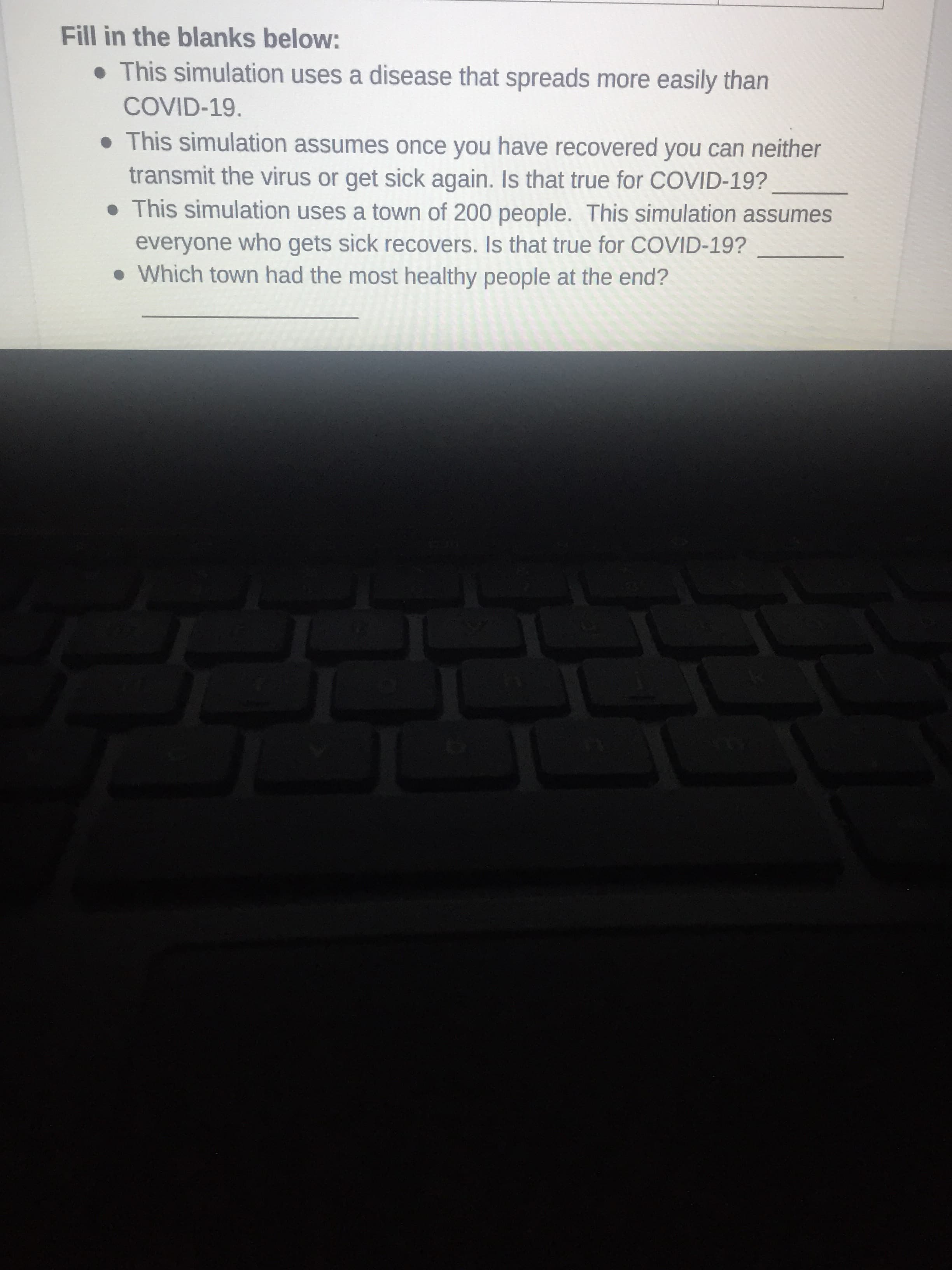 Fill in the blanks below:
• This simulation uses a disease that spreads more easily than
COVID-19.
• This simulation assumes once you have recovered you can neither
transmit the virus or get sick again. Is that true for COVID-19?
• This simulation uses a town of 200 people. This simulation assumes
everyone who gets sick recovers. Is that true for COVID-19?
• Which town had the most healthy people at the end?
