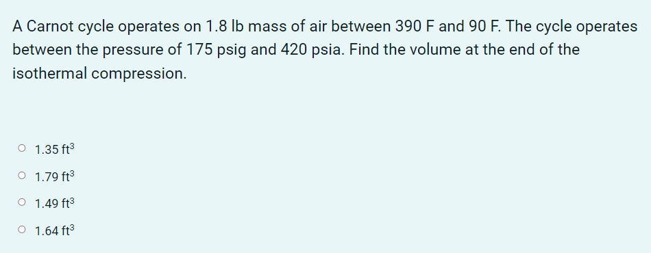 A Carnot cycle operates on 1.8 lb mass of air between 390 F and 90 F. The cycle operates
between the pressure of 175 psig and 420 psia. Find the volume at the end of the
isothermal compression.
1.35 ft3
O 1.79 ft3
O 1.49 ft3
O 1.64 ft3
