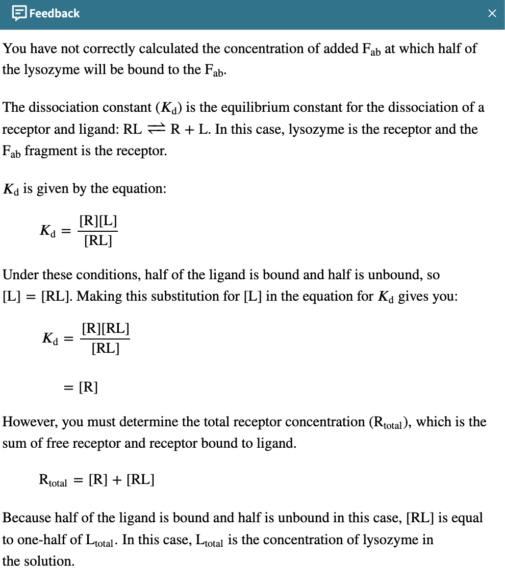 Feedback
You have not correctly calculated the concentration of added Fab at which half of
the lysozyme will be bound to the Fab.
The dissociation constant (K) is the equilibrium constant for the dissociation of a
receptor and ligand: RL = R + L. In this case, lysozyme is the receptor and the
Fab fragment is the receptor.
Ka is given by the equation:
[R][L]
[RL]
Kd =
=
Under these conditions, half of the ligand is bound and half is unbound, so
[L] = [RL]. Making this substitution for [L] in the equation for Ka gives you:
Ka
=
[R][RL]
[RL]
= = [R]
However, you must determine the total receptor concentration (Rtotal), which is the
sum of free receptor and receptor bound to ligand.
Rtotal = [R] + [RL]
Because half of the ligand is bound and half is unbound in this case, [RL] is equal
to one-half of Ltotal. In this case, Ltotal the concentration of lysozyme in
the solution.
X