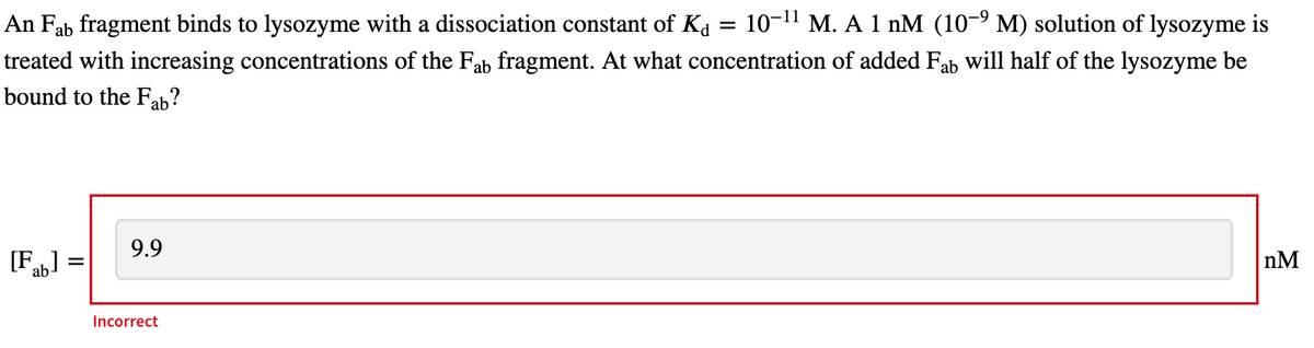 An Fab fragment binds to lysozyme with a dissociation constant of Ka =
10-11 M. A 1 nM (10-9 M) solution of lysozyme is
treated with increasing concentrations of the Fab fragment. At what concentration of added Fab will half of the lysozyme be
bound to the Fab?
[Fab]
9.9
Incorrect
nM