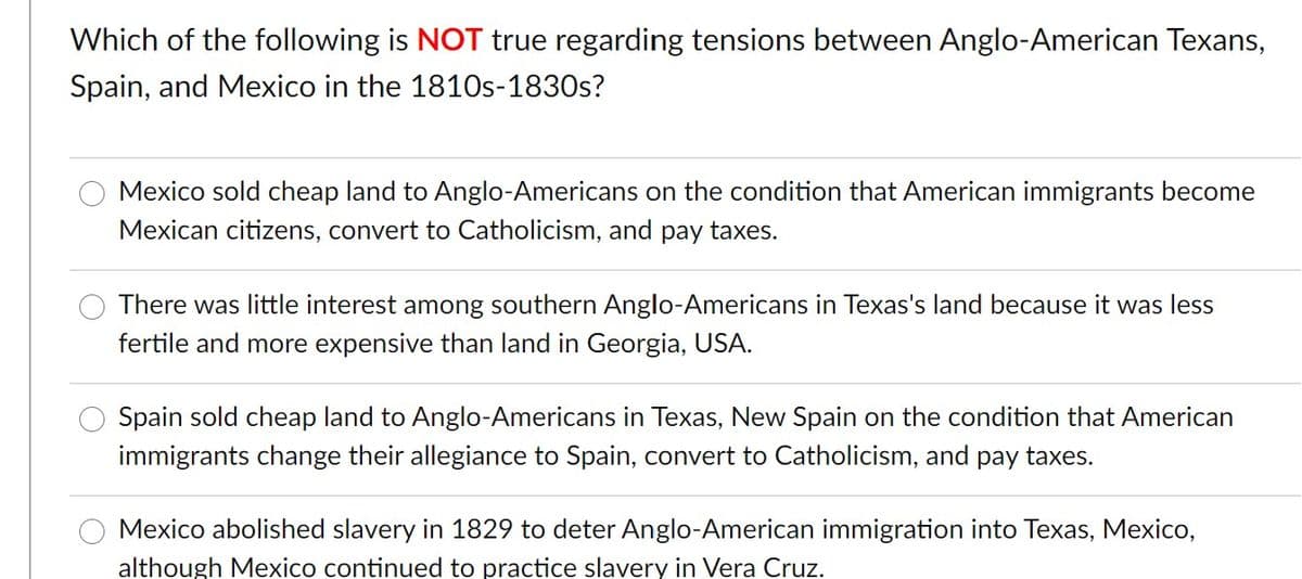 Which of the following is NOT true regarding tensions between Anglo-American Texans,
Spain, and Mexico in the 1810s-1830s?
Mexico sold cheap land to Anglo-Americans on the condition that American immigrants become
Mexican citizens, convert to Catholicism, and pay taxes.
There was little interest among southern Anglo-Americans in Texas's land because it was less
fertile and more expensive than land in Georgia, USA.
Spain sold cheap land to Anglo-Americans in Texas, New Spain on the condition that American
immigrants change their allegiance to Spain, convert to Catholicism, and pay taxes.
Mexico abolished slavery in 1829 to deter Anglo-American immigration into Texas, Mexico,
although Mexico continued to practice slavery in Vera Cruz.
