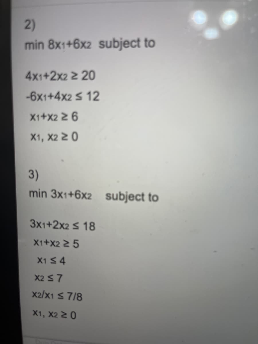 2)
min 8x1+6x2 subject to
4x1+2x2 ≥ 20
-6x1+4x2 ≤ 12
X1+X2 ≥ 6
X1, X2 20
3)
min 3x1+6x2 subject to
3x1+2x2 ≤ 18
X1+X2 ≥ 5
X1 ≤ 4
X2 ≤7
X2/X1 ≤ 7/8
X1, X2 ≥ 0