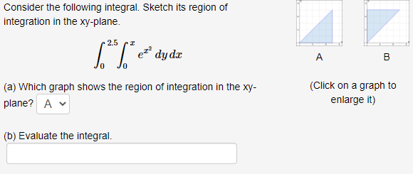 Consider the following integral. Sketch its region of
integration in the xy-plane.
2.5
ez
dy dr
A.
B
(a) Which graph shows the region of integration in the xy-
(Click on a graph to
plane? A v
enlarge it)
(b) Evaluate the integral.
