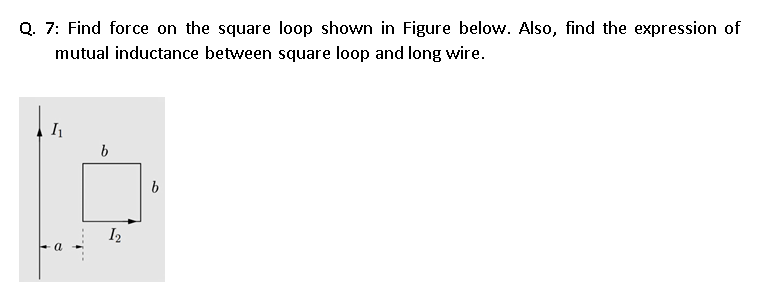 Q. 7: Find force on the square loop shown in Figure below. Also, find the expression of
mutual inductance between square loop and long wire.
I2
a
