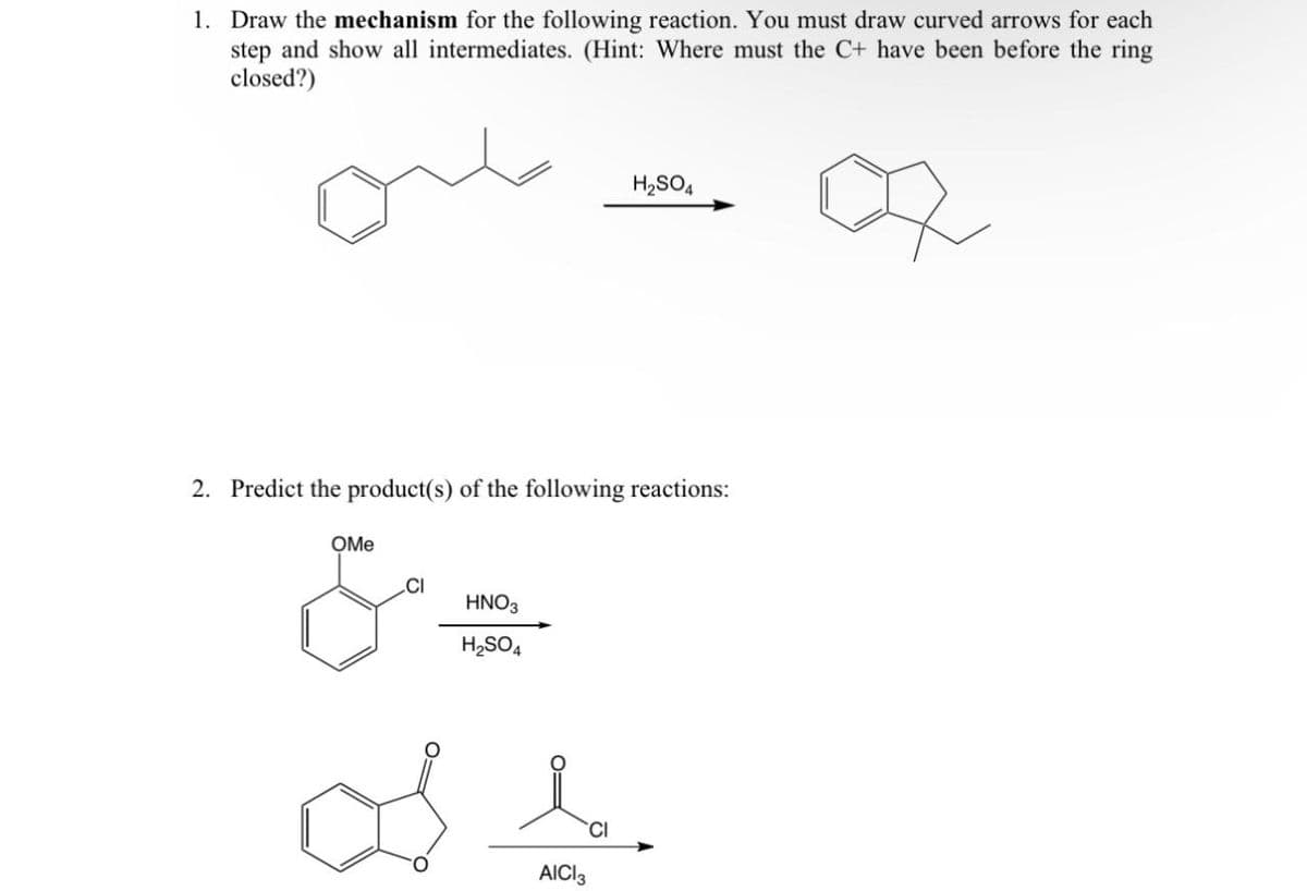 1. Draw the mechanism for the following reaction. You must draw curved arrows for each
step and show all intermediates. (Hint: Where must the C+ have been before the ring
closed?)
H2SO4
2. Predict the product(s) of the following reactions:
OMe
CI
&
HNO3
H2SO4
AICI 3
CI