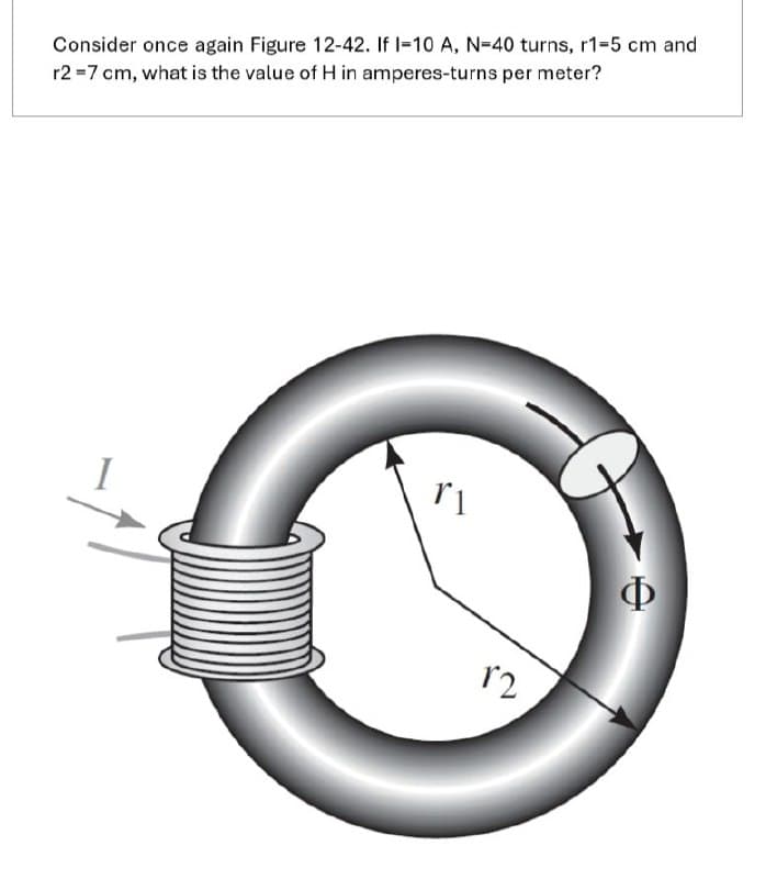 Consider once again Figure 12-42. If I-10 A, N-40 turns, r1-5 cm and
r2=7 cm, what is the value of H in amperes-turns per meter?
r1
Φ
12