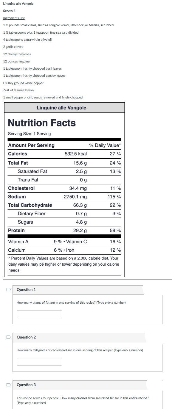 Linguine alle Vongole
Serves 4
Ingredients List
1½ pounds small clams, such as congole veraci, littleneck, or Manilla, scrubbed
1½ tablespoons plus 1 teaspoon fine sea salt, divided
4 tablespoons extra-virgin olive oil
2 garlic cloves
12 cherry tomatoes
12 ounces linguine
1 tablespoon freshly chopped basil leaves
1 tablespoon freshly chopped parsley leaves
Freshly ground white pepper
Zest of % small lemon
1 small pepperoncini, seeds removed and finely chopped
Linguine alle Vongole
Nutrition Facts
Serving Size: 1 Serving
Amount Per Serving
Calories
Total Fat
Cholesterol
Saturated Fat
Trans Fat
Sodium
Total Carbohydrate
Dietary Fiber
Sugars
D
D
Question 1
Protein
Vitamin A
9 %. Vitamin C
16%
Calcium
6% • Iron
12%
* Percent Daily Values are based on a 2,000 calorie diet. Your
daily values may be higher or lower depending on your calorie
needs.
% Daily Value*
27%
Question 2
532.5 kcal
15.6 g
2.5 g
Og
34.4 mg
2750.1 mg
66.3 g
0.7 g
4.8 g
29.2 g
24%
13 %
Question 3
11 %
115 %
22%
3%
How many grams of fat are in one serving of this recipe? (Type only a number)
58 %
How many milligrams of cholesterol are in one serving of this recipe? (Type only a number)
This recipe serves four people. How many calories from saturated fat are in this entire recipe?
(Type only a number)