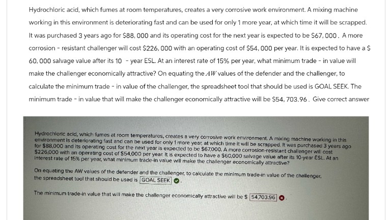 Hydrochloric acid, which fumes at room temperatures, creates a very corrosive work environment. A mixing machine
working in this environment is deteriorating fast and can be used for only 1 more year, at which time it will be scrapped.
It was purchased 3 years ago for $88, 000 and its operating cost for the next year is expected to be $67,000. A more
corrosion-resistant challenger will cost $226,000 with an operating cost of $54,000 per year. It is expected to have a $
60,000 salvage value after its 10-year ESL. At an interest rate of 15% per year, what minimum trade - in value will
make the challenger economically attractive? On equating the AW values of the defender and the challenger, to
calculate the minimum trade - in value of the challenger, the spreadsheet tool that should be used is GOAL SEEK. The
minimum trade - in value that will make the challenger economically attractive will be $54, 703.96. Give correct answer
Hydrochloric acid, which fumes at room temperatures, creates a very corrosive work environment. A mixing machine working in this
environment is deteriorating fast and can be used for only 1 more year, at which time it will be scrapped. It was purchased 3 years ago
for $88,000 and its operating cost for the next year is expected to be $67,000. A more corrosion-resistant challenger will cost
$226,000 with an operating cost of $54,000 per year. It is expected to have a $60,000 salvage value after its 10-year ESL. At an
interest rate of 15% per year, what minimum trade-in value will make the challenger economically attractive?
On equating the AW values of the defender and the challenger, to calculate the minimum trade-in value of the challenger,
the spreadsheet tool that should be used is GOAL SEEK
The minimum trade-in value that will make the challenger economically attractive will be $ 54,703.96