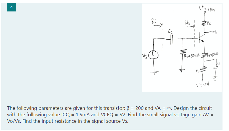 V* = + |ov
Ri
Rip
ERC
Vs
RE
V: -sV
The following parameters are given for this transistor: B = 200 and VA = o. Design the circuit
with the following value ICQ = 1.5mA and VCEQ = 5V. Find the small signal voltage gain AV =
Vo/Vs. Find the input resistance in the signal source Vs.
