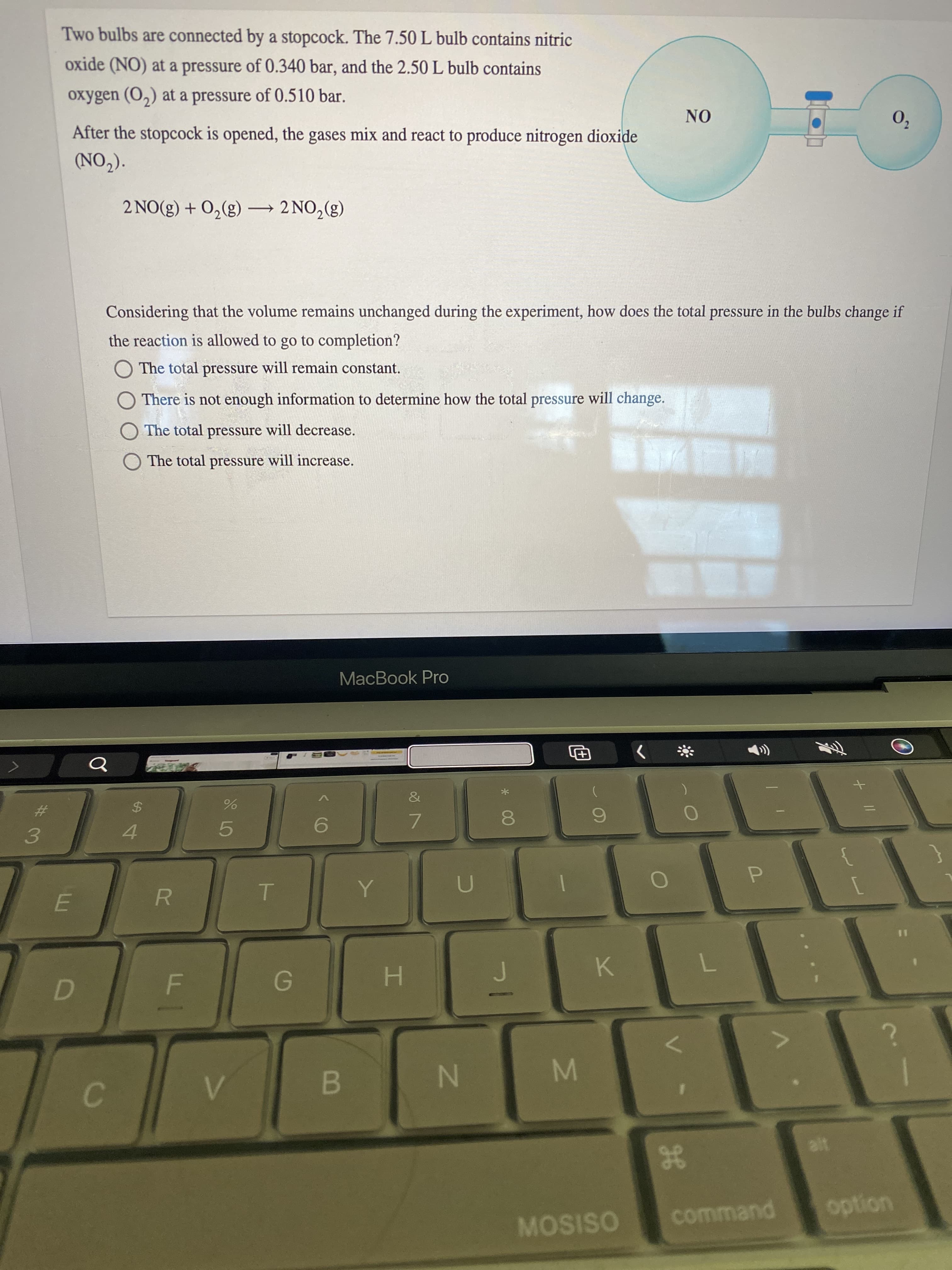 + |/
00
%24
D.
Two bulbs are connected by a stopcock. The 7.50 L bulb contains nitric
oxide (NO) at a pressure of 0.340 bar, and the 2.50 L bulb contains
oxygen (O,) at a pressure of 0.510 bar.
02
ON
After the stopcock is opened, the gases mix and react to produce nitrogen dioxide
(CON)
2 NO(g) + 0,(g) – 2 NO,(g)
Considering that the volume remains unchanged during the experiment, how does the total pressure in the bulbs change if
the reaction is allowed to go to completion?
The total pressure will remain constant.
O There is not enough information to determine how the total pressure will change.
O The total pressure will decrease.
O The total pressure will increase.
MacBook Pro
(
The
%23
%24
7.
4.
5.
3.
R
%3D
K.
H.
B
C.
option
command
MOSISO
