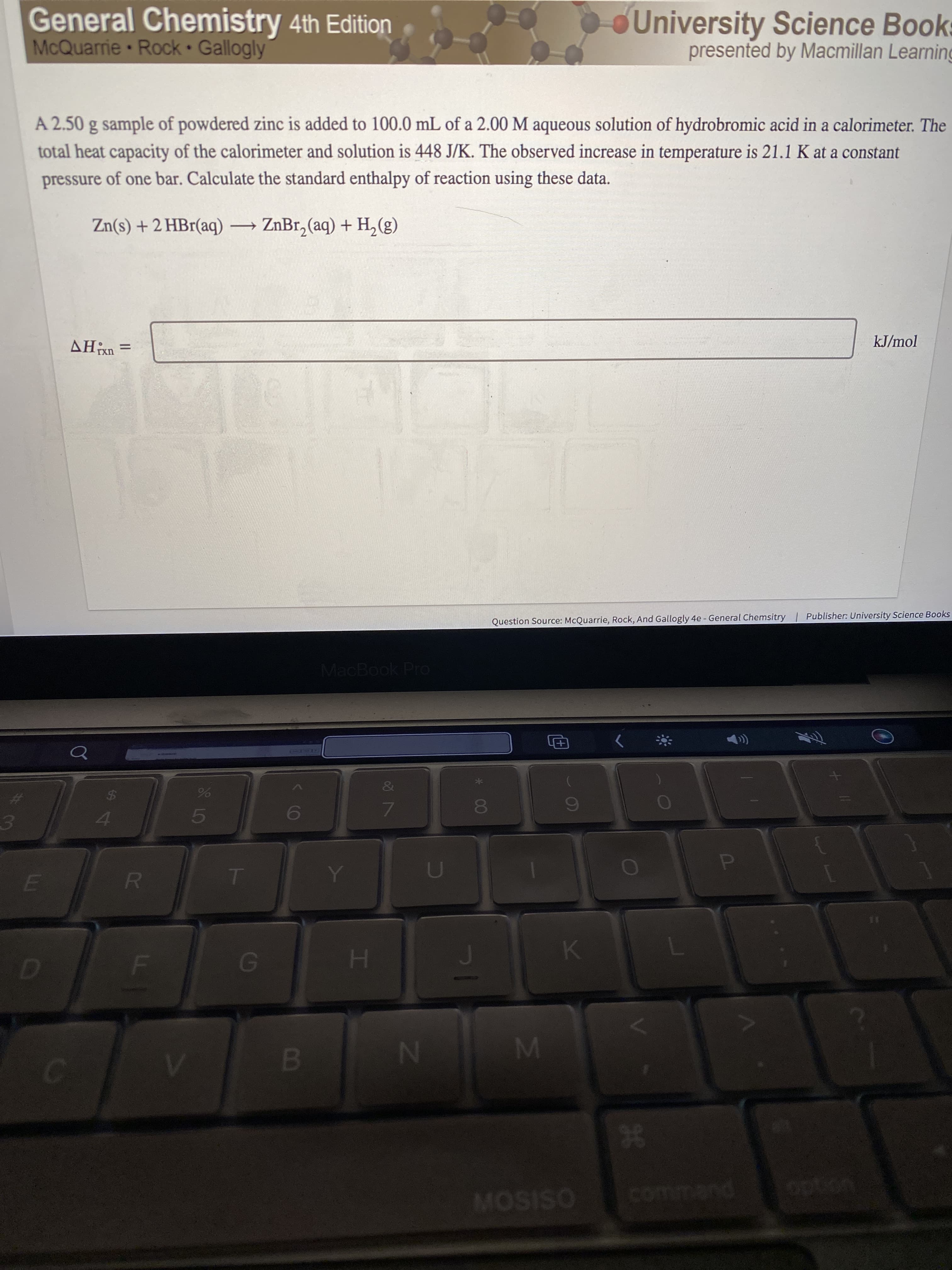 P
98
IM
& LC
L
General Chemistry 4th Edition
McQuarrie Rock Gallogly
University Science Books
presented by Macmillan Learning
A 2.50 g sample of powdered zinc is added to 100.0 mL of a 2.00 M aqueous solution of hydrobromic acid in a calorimeter. The
total heat capacity of the calorimeter and solution is 448 J/K. The observed increase in temperature is 21.1 K at a constant
pressure of one bar. Calculate the standard enthalpy of reaction using these data.
Zn(s) + 2 HBr(aq) ZnBr, (aq) + H, (g)
kJ/mol
= UX'HV
Question Source: McQuarrie, Rock, And Gallogly 4e - General Chemsitry | Publisher: University Science Books
MacBook Pro
田)
&
%23
7.
R.
B.
N4
MOSISO
command
option
