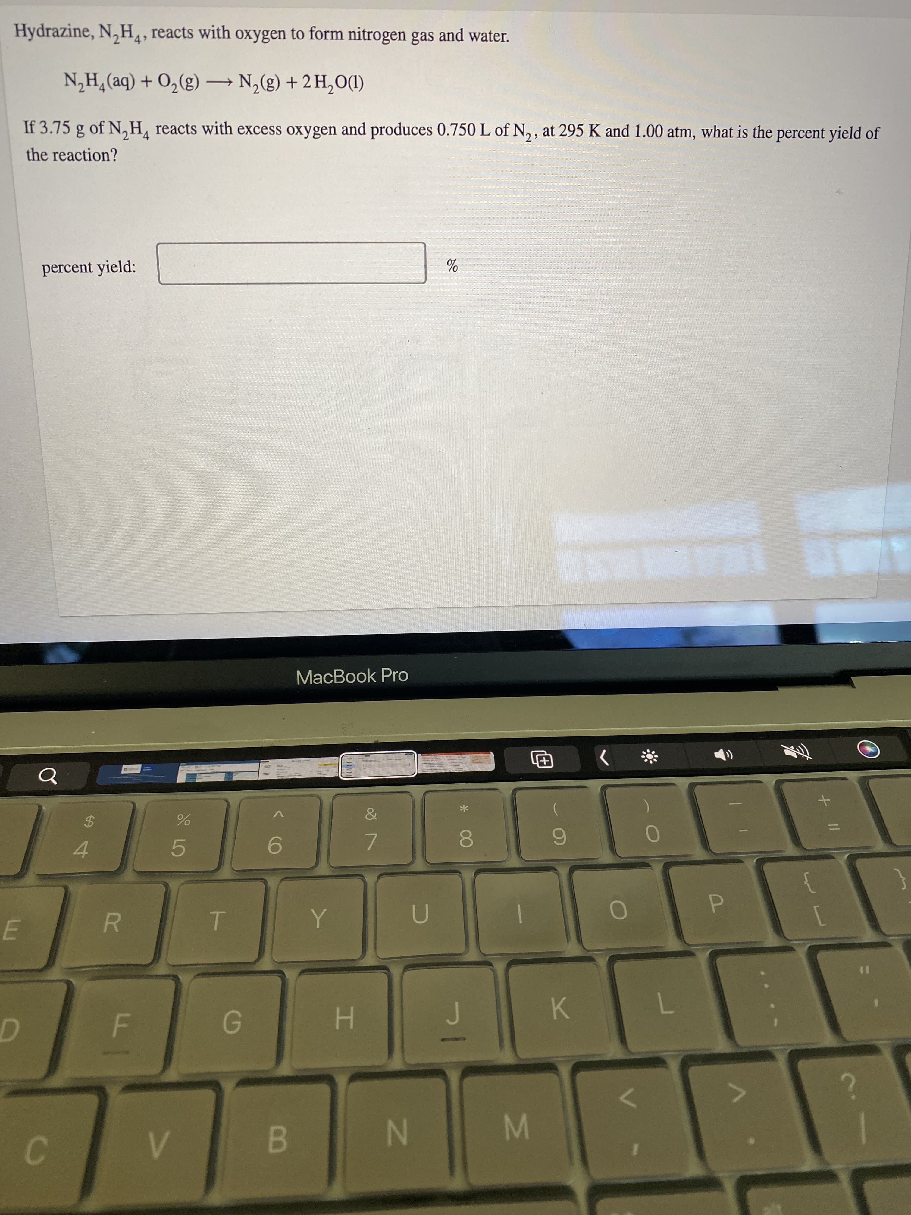 of
F.
Hydrazine, N,H, reacts with oxygen to form nitrogen gas and water.
If 3.75 g of N,H, reacts with excess oxygen and produces 0.750 L of N, , at 295 K and 1.00 atm, what is the percent yield of
(DOʻHT + (3)°N – (3)°0 + (be)*H’N
the reaction?
percent yield:
MacBook Pro
&
4.
9.
7.
6.
P.
H.
K.
B
M.
N
