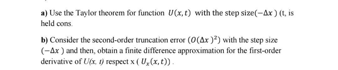 a) Use the Taylor theorem for function U(x, t) with the step size(-Ax) (t, is
held cons.
b) Consider the second-order truncation error (O(Ax )²) with the step size
(-Ax ) and then, obtain a finite difference approximation for the first-order
derivative of U(x, 1) respect x ( Ux(x, t)).
