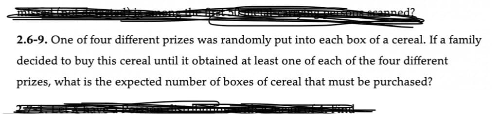 * scanned?
2.6-9. One of four different prizes was randomly put into each box of a cereal. If a family
decided to buy this cereal until it obtained at least one of each of the four different
prizes, what is the expected number of boxes of cereal that must be purchased?
