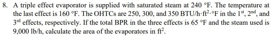 8. A triple effect evaporator is supplied with saturated steam at 240 °F. The temperature at
the last effect is 160 °F. The OHTCs are 250, 300, and 350 BTU/h ft² °F in the 1st, 2nd, and
3rd effects, respectively. If the total BPR in the three effects is 65 °F and the steam used is
9,000 lb/h, calculate the area of the evaporators in ft².