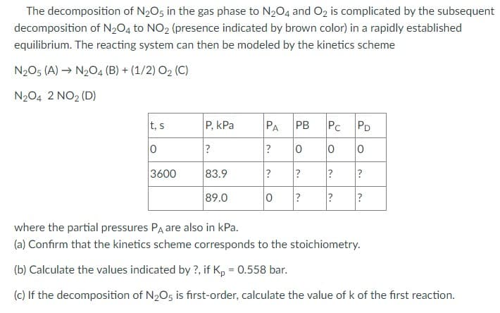The decomposition of N2O5 in the gas phase to N2O4 and O2 is complicated by the subsequent
decomposition of N2O4 to NO2 (presence indicated by brown color) in a rapidly established
equilibrium. The reacting system can then be modeled by the kinetics scheme
N2O5 (A) → N2O4 (B) +(1/2) O2 (C)
N2O4 2 NO2 (D)
t, s
P, kPa
PA PB
Pc
PD
0
?
?
○°
0
0
0
3600
83.9
?
?
89.0
0
?
3.
3.
?
~.
?
?
?
where the partial pressures PA are also in kPa.
(a) Confirm that the kinetics scheme corresponds to the stoichiometry.
(b) Calculate the values indicated by ?, if Kp = 0.558 bar.
(c) If the decomposition of N2O5 is first-order, calculate the value of k of the first reaction.