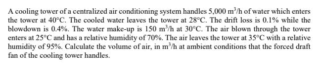 A cooling tower of a centralized air conditioning system handles 5,000 m³/h of water which enters
the tower at 40°C. The cooled water leaves the tower at 28°C. The drift loss is 0.1% while the
blowdown is 0.4%. The water make-up is 150 m³/h at 30°C. The air blown through the tower
enters at 25°C and has a relative humidity of 70%. The air leaves the tower at 35°C with a relative
humidity of 95%. Calculate the volume of air, in m³/h at ambient conditions that the forced draft
fan of the cooling tower handles.
