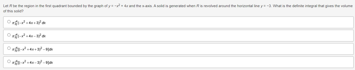 Let R be the region in the first quadrant bounded by the graph of y = x² + 4x and the x-axis. A solid is generated when R is revolved around the horizontal line y = -3. What is the definite integral that gives the volume
of this solid?
(-x²+4x+3)² dx
*(-x²+4x-3)² dx
(-x+4x+3)-9]
(-x+4x-3)2 – 9]ax