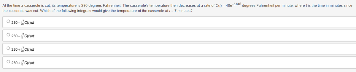 At the time a casserole is cut, its temperature is 280 degrees Fahrenheit. The casserole's temperature then decreases at a rate of C(t) = 48e¯
the casserole was cut. Which of the following integrals would give the temperature of the casserole at t = 7 minutes?
280-Cind
280-C)
280+ Cind
280+C(t)dt
-0.04
degrees Fahrenheit per minute, where t is the time in minutes since