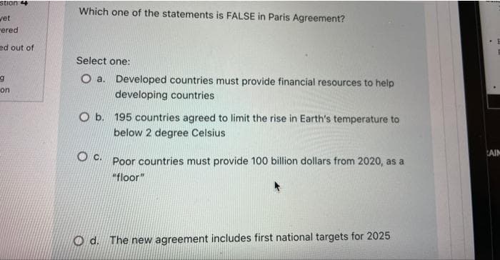 stion 4
vet
ered
ed out of
g
on
Which one of the statements is FALSE in Paris Agreement?
Select one:
O a.
Developed countries must provide financial resources to help
developing countries
O b. 195 countries agreed to limit the rise in Earth's temperature to
below 2 degree Celsius
OC. Poor countries must provide 100 billion dollars from 2020, as a
"floor"
Od. The new agreement includes first national targets for 2025
E
AIN