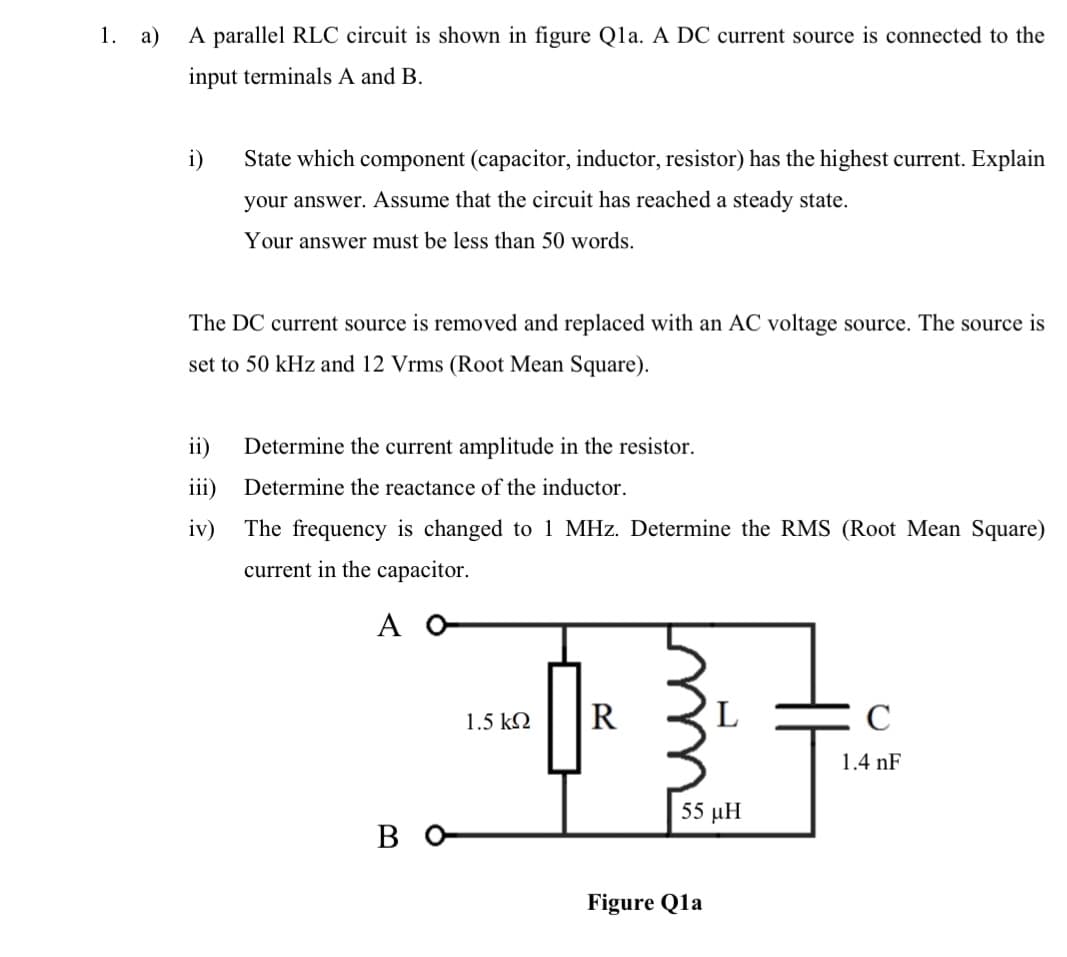 1. a) A parallel RLC circuit is shown in figure Qla. A DC current source is connected to the
input terminals A and B.
i)
State which component (capacitor, inductor, resistor) has the highest current. Explain
your answer. Assume that the circuit has reached a steady state.
Your answer must be less than 50 words.
The DC current source is removed and replaced with an AC voltage source. The source is
set to 50 kHz and 12 Vrms (Root Mean Square).
ii) Determine the current amplitude in the resistor.
iii) Determine the reactance of the inductor.
iv)
The frequency is changed to 1 MHz. Determine the RMS (Root Mean Square)
current in the capacitor.
Α Ο
во-
1.5 ΚΩ
R
55 pH
Figure Q1a
C
1.4 nF