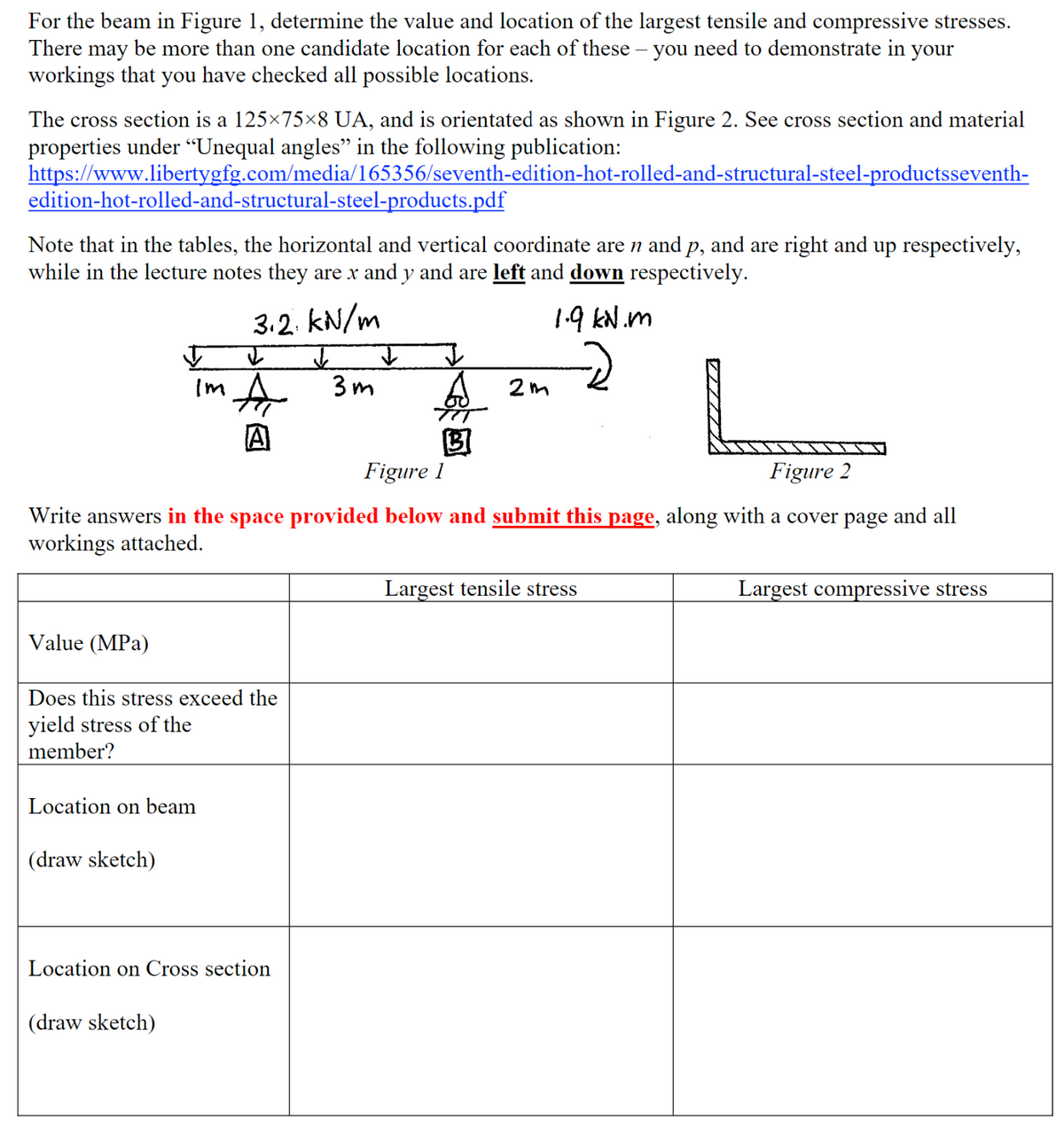 For the beam in Figure 1, determine the value and location of the largest tensile and compressive stresses.
There may be more than one candidate location for each of these – you need to demonstrate in your
workings that you have checked all possible locations.
-
The cross section is a 125×75×8 UA, and is orientated as shown in Figure 2. See cross section and material
properties under “Unequal angles" in the following publication:
https://www.libertygfg.com/media/165356/seventh-edition-hot-rolled-and-structural-steel-productsseventh-
edition-hot-rolled-and-structural-steel-products.pdf
Note that in the tables, the horizontal and vertical coordinate are n and p, and are right and up respectively,
while in the lecture notes they are x and y and are left and down respectively.
3.2 kN/m
Im A 3m
2m
1.9 kN.m
A
B
Figure 1
Figure 2
Write answers in the space provided below and submit this page, along with a cover page and all
workings attached.
Value (MPa)
Does this stress exceed the
yield stress of the
member?
Location on beam
(draw sketch)
Location on Cross section
(draw sketch)
Largest tensile stress
Largest compressive stress