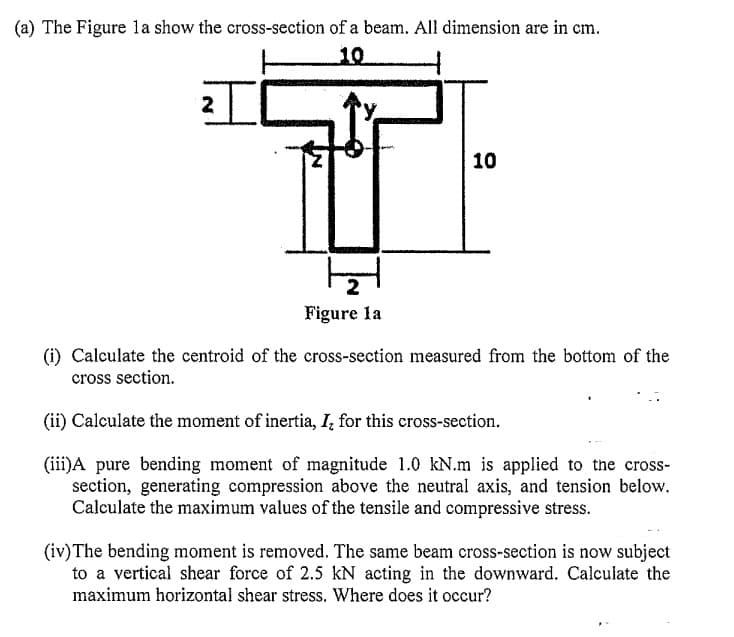 (a) The Figure la show the cross-section of a beam. All dimension are in cm.
10
2
10
Figure la
(i) Calculate the centroid of the cross-section measured from the bottom of the
cross section.
(ii) Calculate the moment of inertia, I, for this cross-section.
(iii)A pure bending moment of magnitude 1.0 kN.m is applied to the cross-
section, generating compression above the neutral axis, and tension below.
Calculate the maximum values of the tensile and compressive stress.
(iv)The bending moment is removed. The same beam cross-section is now subject
to a vertical shear force of 2.5 kN acting in the downward. Calculate the
maximum horizontal shear stress. Where does it occur?
