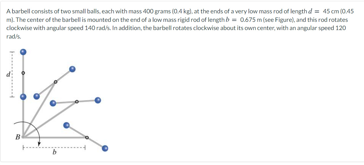 A barbell consists of two small balls, each with mass 400 grams (0.4 kg), at the ends of a very low mass rod of length d = 45 cm (0.45
m). The center of the barbell is mounted on the end of a low mass rigid rod of length b = 0.675 m (see Figure), and this rod rotates
clockwise with angular speed 140 rad/s. In addition, the barbell rotates clockwise about its own center, with an angular speed 120
rad/s.
