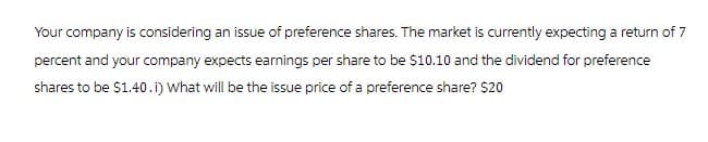 Your company is considering an issue of preference shares. The market is currently expecting a return of 7
percent and your company expects earnings per share to be $10.10 and the dividend for preference
shares to be $1.40. i) What will be the issue price of a preference share? $20