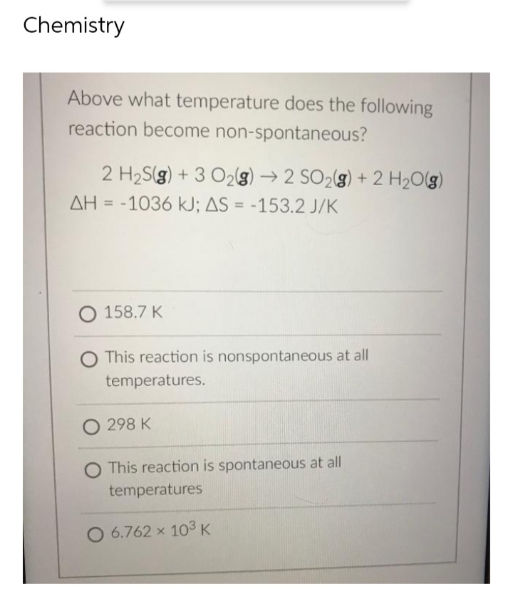 Chemistry
Above what temperature does the following
reaction become non-spontaneous?
2 H₂S(g) + 3 O₂(g) → 2 SO₂(g) + 2 H₂O(g)
AH = -1036 kJ; AS = -153.2 J/K
O 158.7 K
This reaction is nonspontaneous at all
temperatures.
O 298 K
This reaction is spontaneous at all
temperatures
O 6.762 × 103 K