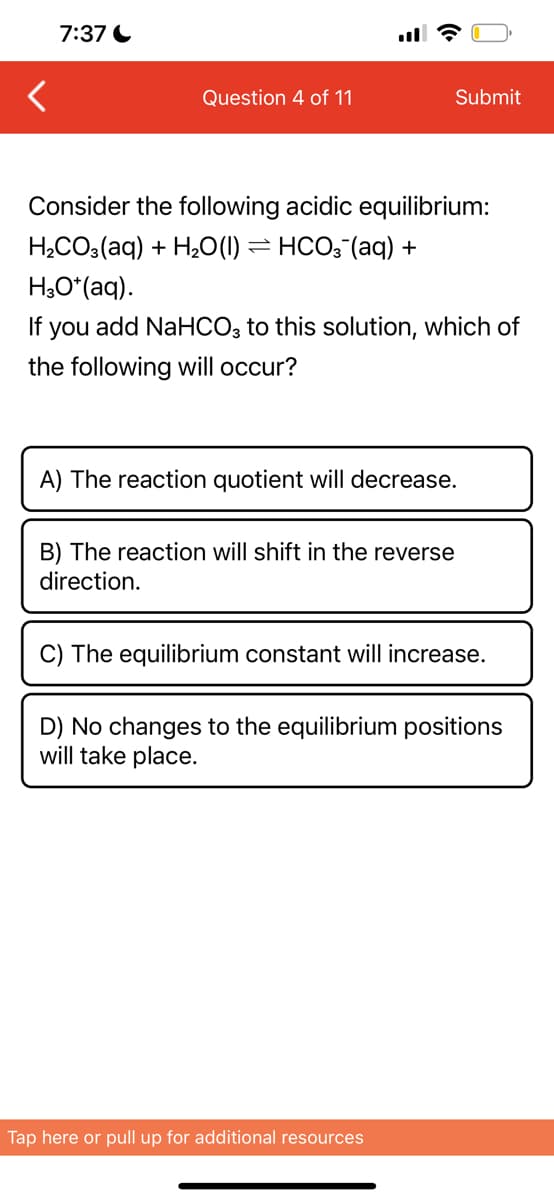 7:37
Question 4 of 11
Consider the following acidic equilibrium:
H₂CO3(aq) + H₂O(1) ⇒ HCO3¯(aq) +
H3O*(aq).
If you add NaHCO3 to this solution, which of
the following will occur?
Submit
A) The reaction quotient will decrease.
B) The reaction will shift in the reverse
direction.
C) The equilibrium constant will increase.
D) No changes to the equilibrium positions
will take place.
Tap here or pull up for additional resources