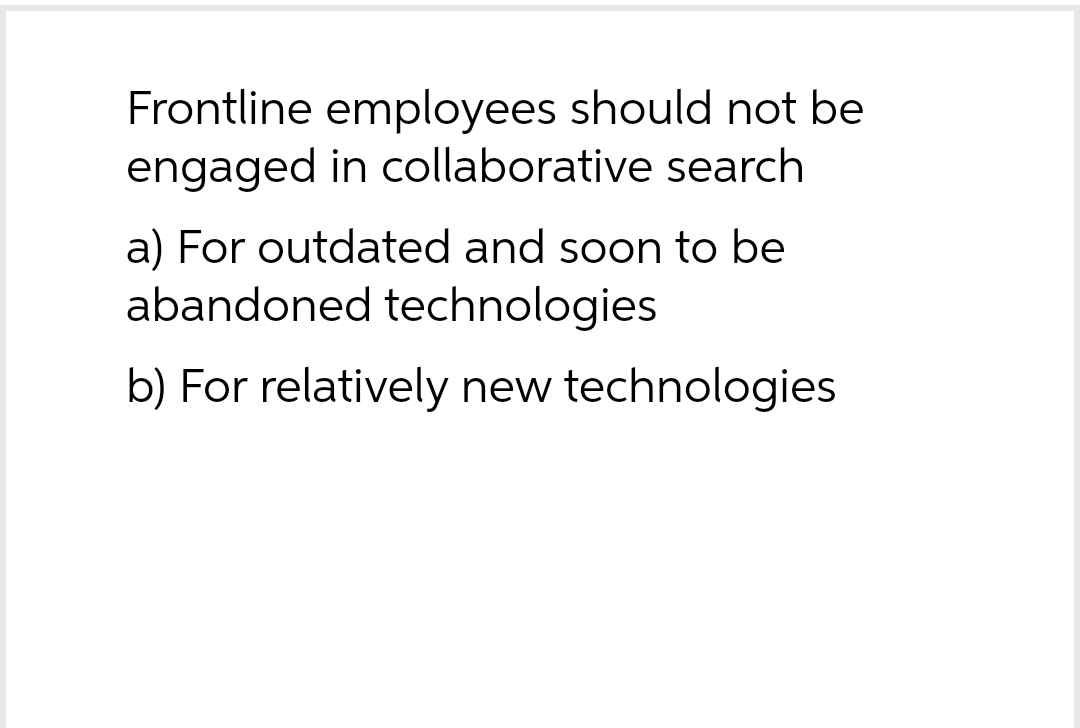 Frontline employees should not be
engaged in collaborative search
a) For outdated and soon to be
abandoned technologies
b) For relatively new technologies