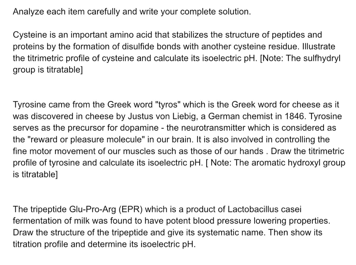 Analyze each item carefully and write your complete solution.
Cysteine is an important amino acid that stabilizes the structure of peptides and
proteins by the formation of disulfide bonds with another cysteine residue. Illustrate
the titrimetric profile of cysteine and calculate its isoelectric pH. [Note: The sulfhydryl
group is titratable]
Tyrosine came from the Greek word "tyros" which is the Greek word for cheese as it
was discovered in cheese by Justus von Liebig, a German chemist in 1846. Tyrosine
serves as the precursor for dopamine - the neurotransmitter which is considered as
the "reward or pleasure molecule" in our brain. It is also involved in controlling the
fine motor movement of our muscles such as those of our hands . Draw the titrimetric
profile of tyrosine and calculate its isoelectric pH. [ Note: The aromatic hydroxyl group
is titratable]
The tripeptide Glu-Pro-Arg (EPR) which is a product of Lactobacillus casei
fermentation of milk was found to have potent blood pressure lowering properties.
Draw the structure of the tripeptide and give its systematic name. Then show its
titration profile and determine its isoelectric pH.
