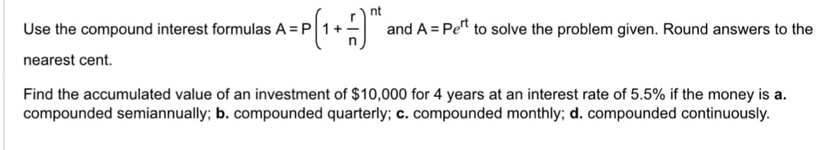 Use the compound interest formulas A = P 1 +
nearest cent.
nt
and A = Pet to solve the problem given. Round answers to the
Find the accumulated value of an investment of $10,000 for 4 years at an interest rate of 5.5% if the money is a.
compounded semiannually; b. compounded quarterly; c. compounded monthly; d. compounded continuously.