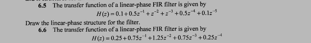 6.5 The transfer function of a linear-phase FIR filter is given by
H(z)=0.1+0.5z¹+z²+z³ +0.5z +0.1z5
Draw the linear-phase structure for the filter.
6.6 The transfer function of a linear-phase FIR filter is given by
H(z) = 0.25 +0.75z +1.25z2 +0.75z³ +0.25z
