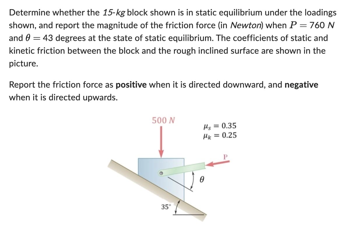 Determine whether the 15-kg block shown is in static equilibrium under the loadings
shown, and report the magnitude of the friction force (in Newton) when P = 760 N
and = 43 degrees at the state of static equilibrium. The coefficients of static and
kinetic friction between the block and the rough inclined surface are shown in the
picture.
Report the friction force as positive when it is directed downward, and negative
when it is directed upwards.
500 N
Ms = 0.35
με = 0.25
35°
P