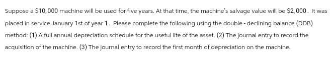 Suppose a $10,000 machine will be used for five years. At that time, the machine's salvage value will be $2,000. It was
placed in service January 1st of year 1. Please complete the following using the double-declining balance (DDB)
method: (1) A full annual depreciation schedule for the useful life of the asset. (2) The journal entry to record the
acquisition of the machine. (3) The journal entry to record the first month of depreciation on the machine.