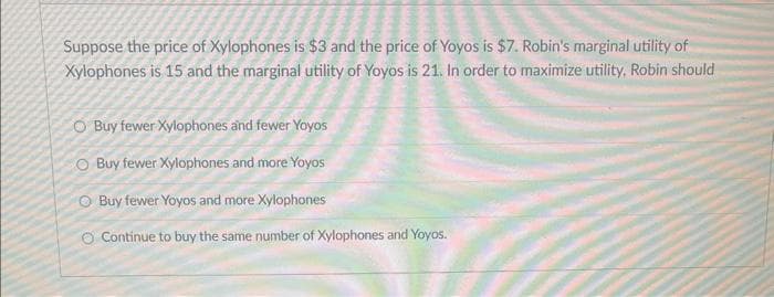 Suppose the price of Xylophones is $3 and the price of Yoyos is $7. Robin's marginal utility of
Xylophones is 15 and the marginal utility of Yoyos is 21. In order to maximize utility, Robin should
O Buy fewer Xylophones and fewer Yoyos
O Buy fewer Xylophones and more Yoyos
Buy fewer Yoyos and more Xylophones
Continue to buy the same number of Xylophones and Yoyos.