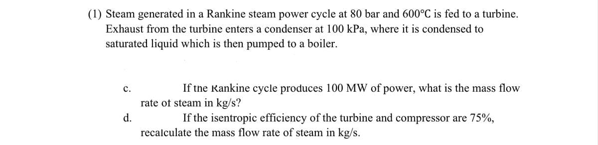 (1) Steam generated in a Rankine steam power cycle at 80 bar and 600°C is fed to a turbine.
Exhaust from the turbine enters a condenser at 100 kPa, where it is condensed to
saturated liquid which is then pumped to a boiler.
C.
d.
If the Rankine cycle produces 100 MW of power, what is the mass flow
rate of steam in kg/s?
If the isentropic efficiency of the turbine and compressor are 75%,
recalculate the mass flow rate of steam in kg/s.