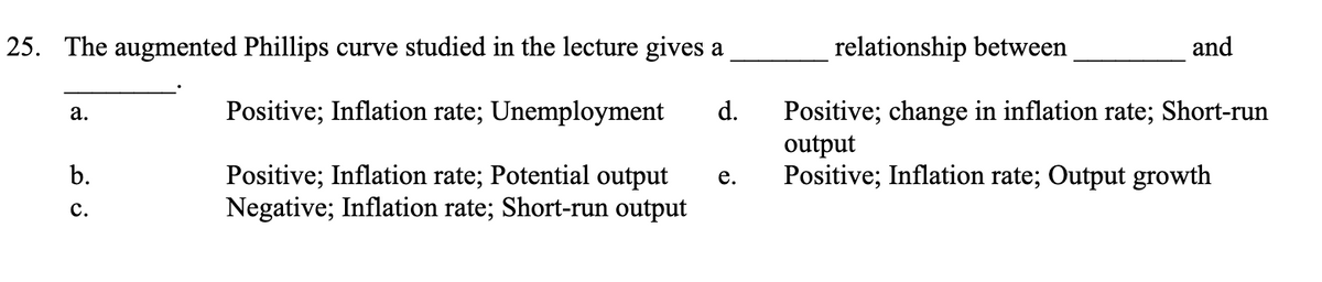 25. The augmented Phillips curve studied in the lecture gives a
Positive; Inflation rate; Unemployment
Positive; Inflation rate; Potential output e.
Negative; Inflation rate; Short-run output
a.
relationship between
d. Positive; change in inflation rate; Short-run
output
Positive; Inflation rate; Output growth
b.
C.
and