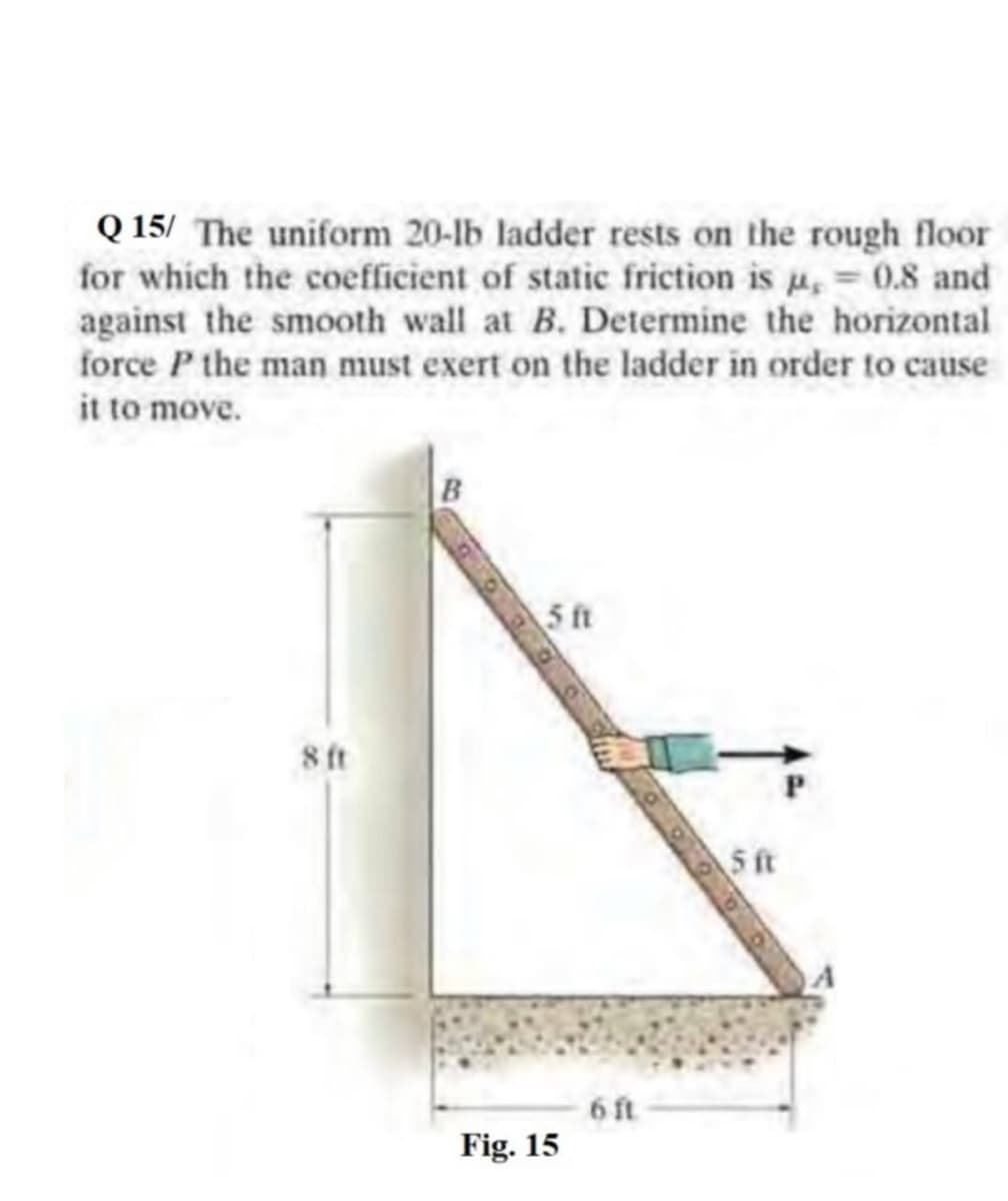 Q 15/ The uniform 20-lb ladder rests on the rough floor
for which the coefficient of static friction is u, 0.8 and
against the smooth wall at B. Determine the horizontal
force P the man must exert on the ladder in order to cause
it to move.
B
5 ft
8ft
S ft
6 ft
Fig. 15
