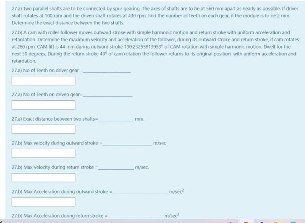 27.a) Two parallel shafts are to be connected by spur gearing. The axes of shafts are to be at 560 mm apart as nearly as possible. If driver
shaft rotates at 100 rpm and the driven shaft rotates at 430 rpm, find the number of teeth on each gear, if the module is to be 2 mm.
Determine the exact distance between the two shafts.
27.b) A cam with roller follower moves outward stroke with simple harmonic motion and return stroke with uniform acceleration and
retardation. Determine the maximum velocity and acceleration of the follower, during its outward stroke and return stroke, if cam rotates
at 260 rpm. CAM lift is 44 mm during outward stroke 130.23255813953° of CAM rotation with simple harmonic motion. Dwell for the
next 30 degrees, During the return stroke 40° of cam rotation the follower returns to its original position with uniform acceleration and
retardation.
27.a) No of Teeth on driver gear =
27.a) No of Teeth on driven gear=,
27.a) Exact distance between two shafts=.
mm.
27.b) Max velocity during outward stroke =
m/sec
27.b) Max Velocity during return stroke =
m/sec.
27.b) Max Acceleration during outward stroke =
m/sec?
27.b) Max Acceleration during return stroke =
m/sec?
