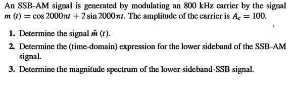 An SSB-AM signal is generated by modulating an 800 kHz carrier by the signal
m (t) = cos 2000nt +2 sin 2000nt. The amplitude of the carrier is A. = 100.
1. Determine the signal îm (t).
2. Determine the (time-domain) expression for the lower sideband of the SSB-AM
signal.
3. Determine the magnitude spectrum of the lower-sideband-SSB signal.

