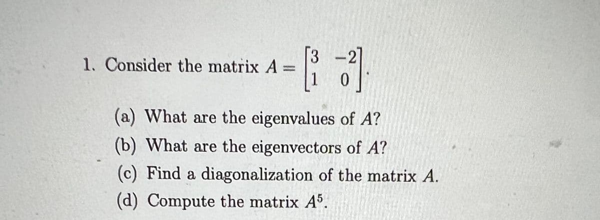 1. Consider the matrix A=
3
B³1 33].
(a) What are the eigenvalues of A?
(b) What are the eigenvectors of A?
(c) Find a diagonalization of the matrix A.
(d) Compute the matrix A5.